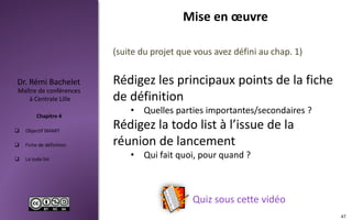  Objectif SMART
 Fiche de définition
 La todo list
Maître de conférences
à Centrale Lille
Dr. Rémi Bachelet
Chapitre 4
Mise en œuvre
47
Quiz sous cette vidéo
(suite du projet que vous avez défini au chap. 1)
Rédigez les principaux points de la fiche
de définition
• Quelles parties importantes/secondaires ?
Rédigez la todo list à l’issue de la
réunion de lancement
• Qui fait quoi, pour quand ?
 