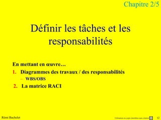 Chapitre 2/5


                   Définir les tâches et les
                       responsabilités

       En mettant en œuvre…
       1. Diagrammes des travaux / des responsabilités
                – WBS/OBS
        2. La matrice RACI




Rémi Bachelet                                    Utilisation ou copie interdites sans citation   12
 