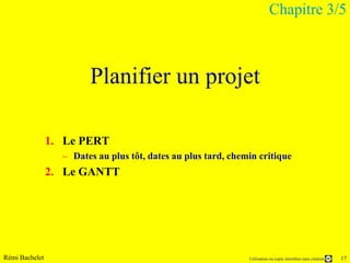 Chapitre 3/5



                        Planifier un projet

                1. Le PERT
                  – Dates au plus tôt, dates au plus tard, chemin critique
                2. Le GANTT




Rémi Bachelet                                                  Utilisation ou copie interdites sans citation   17
 