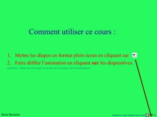 Comment utiliser ce cours :

   1. Mettre les diapos en format plein écran en cliquant sur
   2. Faire défiler l’animation en cliquant sur les diapositives
   (attention : cliquer sur une image ou un lien ouvre la page web correspondante)




Rémi Bachelet                                                                        Utilisation ou copie interdites sans citation   22
 