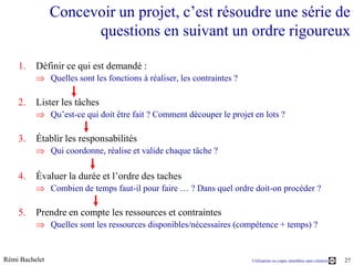 Concevoir un projet, c’est résoudre une série de
                      questions en suivant un ordre rigoureux

    1.    Définir ce qui est demandé :
                Quelles sont les fonctions à réaliser, les contraintes ?

    2.    Lister les tâches
                Qu’est-ce qui doit être fait ? Comment découper le projet en lots ?

    3.    Établir les responsabilités
                Qui coordonne, réalise et valide chaque tâche ?

    4.    Évaluer la durée et l’ordre des taches
                Combien de temps faut-il pour faire … ? Dans quel ordre doit-on procéder ?

    5.    Prendre en compte les ressources et contraintes
                Quelles sont les ressources disponibles/nécessaires (compétence + temps) ?


Rémi Bachelet                                                              Utilisation ou copie interdites sans citation   27
 