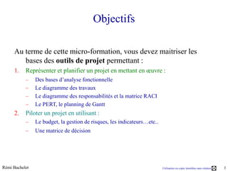 Objectifs

     Au terme de cette micro-formation, vous devez maitriser les
        bases des outils de projet permettant :
     1.    Représenter et planifier un projet en mettant en œuvre :
           –    Des bases d’analyse fonctionnelle
           –    Le diagramme des travaux
           –    Le diagramme des responsabilités et la matrice RACI
           –    Le PERT, le planning de Gantt
     2.    Piloter un projet en utilisant :
           –    Le budget, la gestion de risques, les indicateurs…etc..
           –    Une matrice de décision




Rémi Bachelet                                                             Utilisation ou copie interdites sans citation   3
 