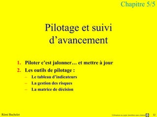 Chapitre 5/5


                         Pilotage et suivi
                          d’avancement

           1. Piloter c’est jalonner… et mettre à jour
           2. Les outils de pilotage :
                – Le tableau d’indicateurs
                – La gestion des risques
                – La matrice de décision




Rémi Bachelet                                        Utilisation ou copie interdites sans citation   32
 