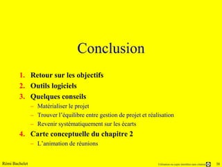 Conclusion
        1. Retour sur les objectifs
        2. Outils logiciels
        3. Quelques conseils
                – Matérialiser le projet
                – Trouver l’équilibre entre gestion de projet et réalisation
                – Revenir systématiquement sur les écarts
        4. Carte conceptuelle du chapitre 2
                – L’animation de réunions


Rémi Bachelet                                                        Utilisation ou copie interdites sans citation   38
 