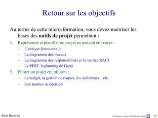 Retour sur les objectifs
     Au terme de cette micro-formation, vous devez maitriser les
        bases des outils de projet permettant :
     1.    Représenter et planifier un projet en mettant en œuvre :
           –    L’analyse fonctionnelle
           –    Le diagramme des travaux
           –    Le diagramme des responsabilités et la matrice RACI
           –    Le PERT, le planning de Gantt
     2.    Piloter un projet en utilisant :
           –    Le budget, la gestion de risques, les indicateurs…etc..
           –    Une matrice de décision




Rémi Bachelet                                                             Utilisation ou copie interdites sans citation   39
 