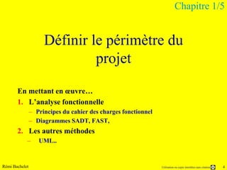 Chapitre 1/5


                     Définir le périmètre du
                              projet

       En mettant en œuvre…
       1. L’analyse fonctionnelle
                – Principes du cahier des charges fonctionnel
                – Diagrammes SADT, FAST,
       2. Les autres méthodes
            –      UML..


Rémi Bachelet                                                   Utilisation ou copie interdites sans citation   4
 