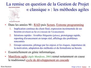 La remise en question de la Gestion de Projet
                 « classique » : les méthodes agiles


    • Dans les années 90 : RAD puis Scrum, Extreme programming
          1.    Implication continue du client final, expression incrémentale de ses
                besoins (évoluent au fur et à mesure de l’avancement).
          2.    Itérations rapides : livrables fréquents (jalons), prototypage rapide,
                reporting d'avancement en temps réel, affichage des problèmes
                rencontrés
          3.    Groupe autonome, pilotage par les enjeux et les risques, importance de
                la motivation, adaptation des méthodes et du formalisme au besoin.
    • Essentiellement en génie informatique.
    • Manifeste agile (Agile Manifesto, 2001) remet notamment en cause
      le traditionnel cycle de développement en cascade

Rémi Bachelet                                                                    Image cc-by-sa : Source
                                                                 Utilisation ou copie interdites sans citation   41
 