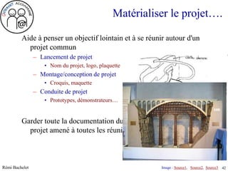 Matérialiser le projet….

         Aide à penser un objectif lointain et à se réunir autour d'un
           projet commun
                – Lancement de projet
                    • Nom du projet, logo, plaquette
                – Montage/conception de projet
                    • Croquis, maquette
                – Conduite de projet
                    • Prototypes, démonstrateurs…


         Garder toute la documentation du projet dans un classeur de
           projet amené à toutes les réunions.



Rémi Bachelet                                             Image : Source1, Source2, Source3
                                                           Utilisation ou copie interdites sans citation   42
 