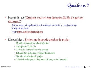 Questions ?

    • Passez le test "Qu'avez-vous retenu du cours Outils de gestion
      de projet ?
          – Sur ce cours et également la formation suivante « Outils avancés
            d’organisation »
          – Voir http://gestiondeprojet.pm


    • Disponibles : Fiches pratiques de gestion de projet
                •   Modèle de compte-rendu de réunion
                •   Exemple de Todo List
                •   Check-list : efficacité d'une réunion
                •   Tableau de Gestion des risques d'un projet
                •   Plan de valorisation de projet
                •   Cahier des charges et diagramme d’analyse fonctionnelle


Rémi Bachelet                                                          Utilisation ou copie interdites sans citation   46
 