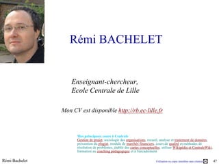 Rémi BACHELET


                    Enseignant-chercheur,
                    Ecole Centrale de Lille

                Mon CV est disponible http://rb.ec-lille.fr



                      Mes principaux cours à Centrale
                      Gestion de projet, sociologie des organisations, recueil, analyse et traitement de données,
                      prévention du plagiat, module de marchés financiers, cours de qualité et méthodes de
                      résolution de problèmes, établir des cartes conceptuelles, utiliser Wikipédia et CentraleWiki,
                      formation au coaching pédagogique et à l'encadrement

Rémi Bachelet                                                               Utilisation ou copie interdites sans citation   47
 