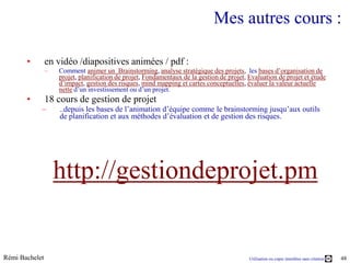 Mes autres cours :

       •        en vidéo /diapositives animées / pdf :
                –   Comment animer un Brainstorming, analyse stratégique des projets, les bases d’organisation de
                    projet, planification de projet, Fondamentaux de la gestion de projet, Evaluation de projet et étude
                    d’impact, gestion des risques, mind mapping et cartes conceptuelles, évaluer la valeur actuelle
                    nette d’un investissement ou d’un projet.
       •        18 cours de gestion de projet
            –       ..depuis les bases de l’animation d’équipe comme le brainstorming jusqu’aux outils
                    de planification et aux méthodes d’évaluation et de gestion des risques.




                    http://gestiondeprojet.pm


Rémi Bachelet                                                                              Utilisation ou copie interdites sans citation   48
 