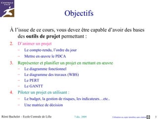 Objectifs Au terme de cette micro-formation, vous devez maitriser les bases des  outils de projet  permettant : D’animer les réunions : Mettre en œuvre le PDCA Bien organiser les réunions : ordre du jour, compte-rendu  Représenter et planifier un projet en mettant en œuvre : L’analyse fonctionnelle Le diagramme des travaux Le diagramme des responsabilités et la matrice RACI Le PERT, le planning de Gantt Piloter un projet en utilisant : Le budget, la gestion de risques, les indicateurs…etc.. Une matrice de décision 
