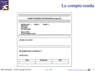 4 types de réunions  (2/2) Réunion interne Participants  : toute l’équipe-projet But  : suivre l’avancement Séquences  : ordre du jour, traitement point par point, objectifs Stand-up meeting Participants  : membres disponibles But  : faire un point rapide Séquences  : tour de table, traitement point par point, objectifs Durée  : très courte ! Toutes  les réunions sont suivies d'un compte-rendu pour formaliser ce qu’il y a à faire  plus ou moins développé  (stand-up meeting = « CR light ») 2 objectifs  Contrôle  : Le travail étant réparti au sein de différents pôles, chacun présente ses avancées au groupe  et  valide  ses  objectifs  de  la  semaine.  Entraide  : En cas de blocage, la réunion permet d'exprimer le problème et l'ensemble du groupe  cherche  à  résoudre  la  situation. 2  fois par semaine -  le  lundi et  le  jeudi,  les 7 membres du groupe projet  se rencontrent à la pause de 10h  pour discuter de leur avancement et de leurs blocages 