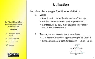Maître de conférences
à Centrale Lille
Dr. Rémi Bachelet
 Principe et modèle
de CdC
 FAST, SADT, UML
 Méthode APTE
 Conseils
Chapitre 1
Utilisation
Le cahier des charges fonctionnel doit être
1. Validé
• Avant tout : par le client / maitre d’ouvrage
• Par les autres acteurs : parties prenantes…
• Contractuel ou pas, mais toujours le premier
document de référence
2. Tenu à jour en permanence, révisions
• … et les modifications approuvées par le client !
• Renégociation du triangle Qualité – Coût - Délai

16
 