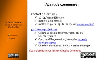  Introduction
 Objectifs
Dr. Rémi Bachelet
Maître de conférences
à Centrale Lille
Avant de commencer
Confort de lecture ?
 1080p/haute définition
 mode « plein écran »
 mettre en pause, ajuster la vitesse youtube.com/html5
Cours distribué sous licence Creative Commons
gestiondeprojet.pm
 Originaux des diapositives, vidéos HD en
téléchargement
 Quiz, modèles, exercices, exemples, prise de
notes partagées
 Certificat de réussite : MOOC Gestion de projet

 