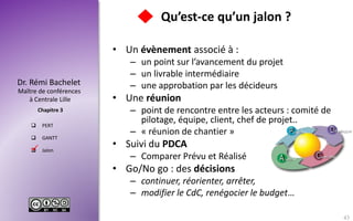 Maître de conférences
à Centrale Lille
Dr. Rémi Bachelet
Chapitre 3
 PERT
 GANTT
 Jalon
Qu’est-ce qu’un jalon ?
• Un évènement associé à :
– un point sur l’avancement du projet
– un livrable intermédiaire
– une approbation par les décideurs
• Une réunion
– point de rencontre entre les acteurs : comité de
pilotage, équipe, client, chef de projet..
– « réunion de chantier »
• Suivi du PDCA
– Comparer Prévu et Réalisé
• Go/No go : des décisions
– continuer, réorienter, arrêter,
– modifier le CdC, renégocier le budget…
43

 