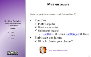 Maître de conférences
à Centrale Lille
Dr. Rémi Bachelet
Chapitre 3
 PERT
 GANTT
 Jalon
(suite du projet que vous avez défini au chap. 1)
• Planifiez
 PERT simplifié
 Gantt = calendrier
 Utilisez un logiciel
- Gantter (G Drive) ou Ganttproject (l. libre)
• Établissez vos jalons
 OJ de la réunion pour chacun ?
Quiz sous cette vidéo…
Mise en œuvre
45
 