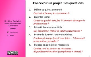 Maître de conférences
à Centrale Lille
Dr. Rémi Bachelet
Chapitre 4
 Enchainement
 Budget
Concevoir un projet : les questions
1. Définir ce qui est demandé
Quel est le besoin, les contraintes ?
2. Lister les tâches
Qu’est-ce qui doit être fait ? Comment découper le
projet en lots ?
3. Répartir les responsabilités
Qui coordonne, réalise et valide chaque tâche ?
4. Évaluer la durée et l’ordre des tâches
Combien de temps faut-il pour faire … ? Dans quel
ordre doit-on procéder ?
5. Prendre en compte les ressources
Quelles sont les acteurs et ressources
disponibles/nécessaires (compétence + temps) ?

48
 