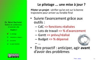  Le pilotage
 Indicateurs, risques…
 Les écarts
 Le post-mortem
Maître de conférences
à Centrale Lille
Dr. Rémi Bachelet
Chapitre 5
Le pilotage ... une mise à jour ?
• Suivre l’avancement grâce aux
outils :
– CdC => fonctions réalisées
– Lots de travail => % d’avancement
– Gantt => prévu/réalisé
– Budget => % dépensé
– …
• Être proactif : anticiper, agir avant
d’avoir des problèmes
Image : source
Piloter un projet : vérifier qu’on est sur la bonne
trajectoire pour arriver au livrable final

56
 
