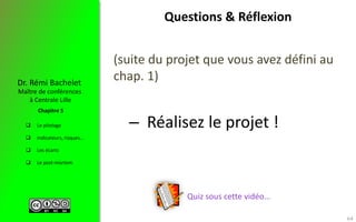  Le pilotage
 Indicateurs, risques…
 Les écarts
 Le post-mortem
Maître de conférences
à Centrale Lille
Dr. Rémi Bachelet
Chapitre 5
Questions & Réflexion
(suite du projet que vous avez défini au
chap. 1)
– Réalisez le projet !
64
Quiz sous cette vidéo…
 