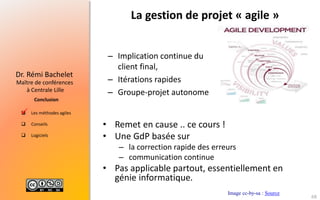  Les méthodes agiles
 Conseils
 Logiciels
Maître de conférences
à Centrale Lille
Dr. Rémi Bachelet
Conclusion
La gestion de projet « agile »
– Implication continue du
client final,
– Itérations rapides
– Groupe-projet autonome
Image cc-by-sa : Source

68
• Remet en cause .. ce cours !
• Une GdP basée sur
– la correction rapide des erreurs
– communication continue
• Pas applicable partout, essentiellement en
génie informatique.
 