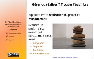  Les méthodes agiles
 Conseils
 Logiciels
Maître de conférences
à Centrale Lille
Dr. Rémi Bachelet
Conclusion
Gérer ou réaliser ? Trouver l’équilibre
Equilibre entre réalisation du projet et
management
Image Tony Roberts cc-by-sa-nc : Source

Réaliser un
projet, c’est
avant tout
faire…, mais c’est
aussi :
– Concevoir
– Organiser
– Contrôler
– Rendre compte
71
 