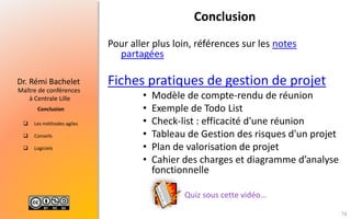  Les méthodes agiles
 Conseils
 Logiciels
Maître de conférences
à Centrale Lille
Dr. Rémi Bachelet
Conclusion
Conclusion
Pour aller plus loin, références sur les notes
partagées
Fiches pratiques de gestion de projet
• Modèle de compte-rendu de réunion
• Exemple de Todo List
• Check-list : efficacité d'une réunion
• Tableau de Gestion des risques d'un projet
• Plan de valorisation de projet
• Cahier des charges et diagramme d’analyse
fonctionnelle
74
Quiz sous cette vidéo…
 