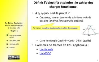 Maître de conférences
à Centrale Lille
Dr. Rémi Bachelet
 Principe et modèle
de CdC
 FAST, SADT, UML
 Méthode APTE
 Conseils
Chapitre 1
Définir l’objectif à atteindre : le cahier des
charges fonctionnel
• A qui/quoi sert le projet ?
– On pense, non en termes de solutions mais de
besoins (analyse fonctionnelle externe)
– Dans le triangle Qualité – Coût - Délai: Qualité
• Exemples de trames de CdC appliqué à :
– Un site web
– Un MOOC
Formation « analyse fonctionnelle et cahier des charges »

8
 