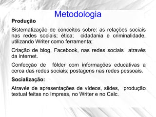 Metodologia
Produção
Sistematização de conceitos sobre: as relações sociais
nas redes sociais; ética; cidadania e criminalidade,
utilizando Writer como ferramenta;
Criação de blog, Facebook, nas redes sociais através
da internet.
Confecção de fôlder com informações educativas a
cerca das redes sociais; postagens nas redes pessoais.
Socialização:
Através de apresentações de vídeos, slides, produção
textual feitas no Impress, no Writer e no Calc.
 