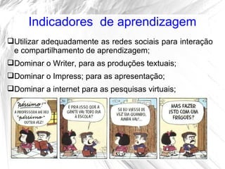 Indicadores de aprendizagem
Utilizar adequadamente as redes sociais para interação
 e compartilhamento de aprendizagem;
Dominar o Writer, para as produções textuais;
Dominar o Impress; para as apresentação;
Dominar a internet para as pesquisas virtuais;
 