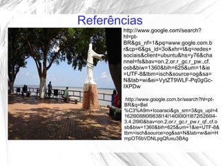 Referências
       http://www.google.com/search?
       hl=pt-
       BR&gs_nf=1&pq=www.gogle.com.b
       r&cp=6&gs_id=3o&xhr=t&q=redes+
       sociais&client=ubuntu&hs=y76&cha
       nnel=fs&bav=on.2,or.r_gc.r_pw.,cf.
       osb&biw=1360&bih=625&um=1&ie
       =UTF-8&tbm=isch&source=og&sa=
       N&tab=wi&ei=VytZT9WLF-Pq0gGc-
       IXPDw

        http://www.google.com.br/search?hl=pt-
       BR&q=Bel
       %C3%A9m+Icoaraci&gs_sm=3&gs_upl=4
       162l9088l0l9838l14l14l0l0l0l1l872l5266l4-
       3.4.2l9l0&bav=on.2,or.r_gc.r_pw.r_qf.,cf.o
       sb&biw=1360&bih=625&um=1&ie=UTF-8&
       tbm=isch&source=og&sa=N&tab=wi&ei=H
       mpOT6bVDNLpgQfuxu3BAg
 