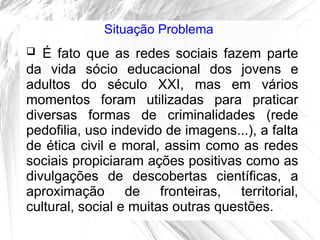 Situação Problema
  É fato que as redes sociais fazem parte
da vida sócio educacional dos jovens e
adultos do século XXI, mas em vários
momentos foram utilizadas para praticar
diversas formas de criminalidades (rede
pedofilia, uso indevido de imagens...), a falta
de ética civil e moral, assim como as redes
sociais propiciaram ações positivas como as
divulgações de descobertas científicas, a
aproximação de fronteiras, territorial,
cultural, social e muitas outras questões.
 