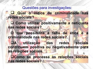 Questões para investigações:
   Qual o índice de criminalidade nas
redes sociais?
   Como utilizar positivamente a netiqueta
nas redes sociais?
 O que possibilita a falta de ética e a
criminalidade nas redes sociais?.
 A     utilização   das  redes   sociais
contribuem positiva ou negativamente para
as relações sociais.
 Como se processa as relações sociais
nas redes sociais?
 