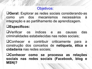Objetivos:
Geral: Explorar as redes sociais considerando-as
como um dos mecanismos necessários à
integração e ao partilhamento de aprendizagem.
Específicos:
Verificar os índices e as causas das
criminalidades estabelecidas nas redes sociais;
Conhecer e contribuir criticamente para a
construção dos conceitos de netiqueta, ética e
cidadania nas redes sociais;
Conhecer como se processa as relações
sociais nas redes sociais (Facebook, blog e
MSN)?
 