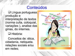 Conteúdos
   Língua portuguesa:
produção e
interpretação de textos
(norma culta, coloquial,
variações ), analise das
gírias, do internes.
   História:
  Conceitos de: ética,
cidadania, netiqueta.
relações sociais e/ou
em redes;
 