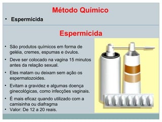 Método Químico
• Espermicida

                          Espermicida
• São produtos químicos em forma de
  geléia, cremes, espumas e óvulos.
• Deve ser colocado na vagina 15 minutos
  antes da relação sexual.
• Eles matam ou deixam sem ação os
  espermatozoides.
• Evitam a gravidez e algumas doença
  ginecológicas, como infecções vaginais.
• É mais eficaz quando utilizado com a
  camisinha ou diafragma
• Valor: De 12 a 20 reais.
 