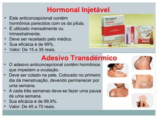 Hormonal Injetável
• Este anticoncepcional contém
  hormônios parecidos com os da pílula.
• É utilizado mensalmente ou
  trimestralmente.
• Deve ser receitado pelo médico.
• Sua eficácia é de 99%.
• Valor: De 15 a 35 reais.

                  Adesivo Transdérmico
• O adesivo anticoncepcional contêm hormônios
  que impedem a ovulação.
• Deve ser colado na pele. Colocado no primeiro
  dia da menstruação, devendo permanecer por
  uma semana.
• A cada três semanas deve-se fazer uma pausa
  de uma semana.
• Sua eficácia é de 99,9%.
• Valor: De 45 a 70 reais.
 