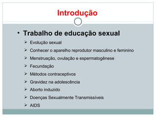 Introdução

• Trabalho de educação sexual
  Evolução sexual
  Conhecer o aparelho reprodutor masculino e feminino
  Menstruação, ovulação e espermatogênese
  Fecundação
  Métodos contraceptivos
  Gravidez na adolescência
  Aborto induzido
  Doenças Sexualmente Transmissíveis
  AIDS
 