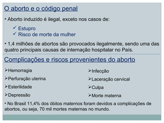 O aborto e o código penal
• Aborto induzido é ilegal, exceto nos casos de:
    Estupro
    Risco de morte da mulher
• 1,4 milhões de abortos são provocados ilegalmente, sendo uma das
quatro principais causas de internação hospitalar no País.

Complicações e riscos provenientes do aborto
Hemorragia                            Infecção
Perfuração uterina                    Laceração cervical
Esterilidade                          Culpa
Depressão                             Morte materna
• No Brasil 11,4% dos óbitos maternos foram devidos a complicações de
abortos, ou seja, 70 mil mortes maternas no mundo.
 