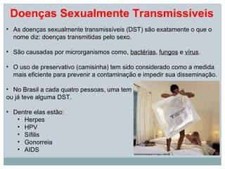 Doenças Sexualmente Transmissíveis
• As doenças sexualmente transmissíveis (DST) são exatamente o que o
  nome diz: doenças transmitidas pelo sexo.

• São causadas por microrganismos como, bactérias, fungos e vírus.

• O uso de preservativo (camisinha) tem sido considerado como a medida
  mais eficiente para prevenir a contaminação e impedir sua disseminação.

• No Brasil a cada quatro pessoas, uma tem
ou já teve alguma DST.

• Dentre elas estão:
   • Herpes
   • HPV
   • Sífilis
   • Gonorreia
   • AIDS
 