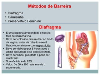 Métodos de Barreira
 • Diafragma
 • Camisinha
 • Preservativo Feminino
                             Diafragma
• É uma capinha arredondada e flexível,
  feita de borracha fina.
• Deve ser colocado pela mulher no fundo
  da vagina, antes da relação sexual.
  Usado normalmente com espermicida.
• Deve ser deixado por 8 horas após a
  última ejaculação e só depois retirado.
• Deve ser limpo, guardado e pode ser
  reutilizado.
• Sua eficácia é de 92%.
• Valor: De 50 a 100 reais e mais o
  espermicida.
 