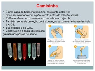 Camisinha
• É uma capa de borracha bem fina, resistente e flexível.
• Deve ser colocado com o pênis ereto antes da relação sexual.
• Retêm o sêmen no momento em que o homem ejacula.
• Também serve de proteção contra doenças sexualmente transmissíveis
  e AIDS.
• Sua eficácia é de 92%.
• Valor: De 2 a 5 reais, distribuição
gratuita nos postos de saúde.
 