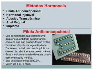 Métodos Hormonais
•   Pílula Anticoncepcional
•   Hormonal Injetável
•   Adesivo Transdérmico
•   Anel Vaginal
•   Implante
                 Pílula Anticoncepcional
• São comprimidos que contém uma
  pequena quantidade de hormônios,
  como os que são produzidos no ovário.
• Funciona através da ingestão diária.
• Durante o período de uso da pílula os
  óvulos não são liberados pelos ovários.
• Esse medicamento não deve ser usado
  sem orientação médica.
• Sua eficácia é chega a 99,9%.
• Valor: De 5 a 75 reais.
 