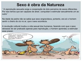 Sexo é obra da Natureza
´´A reprodução sexuada exige a cooperação de dois parceiros de sexos diferentes.
Por isso temos que ser capazes de atrair, conquistar e estimular sexualmente um ao
outro``

Na idade da pedra não se sabia que sexo engravidava, portanto, era só o homem
sentir o cheiro do cio no ar, que o sexo acontecia.

A revolução cultural mudou a vida sexual dos humanos, fazendo com que o sexo
deixasse de ser praticado apenas para reprodução, o homem aprendeu a estimular
esse prazer.
 