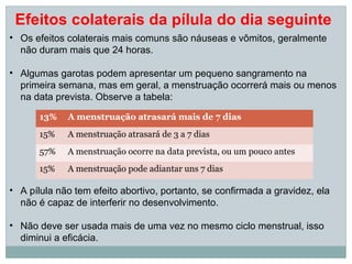 Efeitos colaterais da pílula do dia seguinte
• Os efeitos colaterais mais comuns são náuseas e vômitos, geralmente
  não duram mais que 24 horas.

• Algumas garotas podem apresentar um pequeno sangramento na
  primeira semana, mas em geral, a menstruação ocorrerá mais ou menos
  na data prevista. Observe a tabela:

       13%   A menstruação atrasará mais de 7 dias
       15%   A menstruação atrasará de 3 a 7 dias
       57%   A menstruação ocorre na data prevista, ou um pouco antes
       15%   A menstruação pode adiantar uns 7 dias

• A pílula não tem efeito abortivo, portanto, se confirmada a gravidez, ela
  não é capaz de interferir no desenvolvimento.

• Não deve ser usada mais de uma vez no mesmo ciclo menstrual, isso
  diminui a eficácia.
 