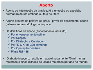 Aborto
• Aborto ou interrupção da gravidez é a remoção ou expulsão
  prematura de um embrião ou feto do útero.

• Aborto provem da palavra ab-ortus - privar do nascimento, aboriri
  (latim) – separar do lugar adequado.

• Há dois tipos de aborto (espontâneo e induzido)
    Por envenenamento salino
    Por Sucção
    Por Dilatação e Curetagem
    Por "D & X" às 32o semanas
    Por Operação Cesárea
    Pílula RU-486

• O aborto inseguro, resulta em aproximadamente 70 mil mortes
  maternas e cinco milhões de lesões maternas por ano no mundo.
 