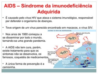 AIDS – Síndrome da imunodeficiência
              Adquirida
• É causado pelo vírus HIV que ataca o sistema imunológico, responsável
  por defender o organismo de doenças.

• Teve origem de um vírus parecido encontrado em macacos, o vírus SIV.

• Nos anos de 1980 começou a
se disseminar por todo o mundo,
tornando-se uma grande pandemia.

• A AIDS não tem cura, porém,
existe tratamento para que os
sintomas não se desenvolva, os
famosos, coquetéis de medicamentos.

• A única forma de prevenção é a
camisinha.
 