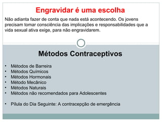 Engravidar é uma escolha
Não adianta fazer de conta que nada está acontecendo. Os jovens
precisam tomar consciência das implicações e responsabilidades que a
vida sexual ativa exige, para não engravidarem.




                 Métodos Contraceptivos
•   Métodos de Barreira
•   Métodos Químicos
•   Métodos Hormonais
•   Método Mecânico
•   Métodos Naturais
•   Métodos não recomendados para Adolescentes

•   Pílula do Dia Seguinte: A contracepção de emergência
 
