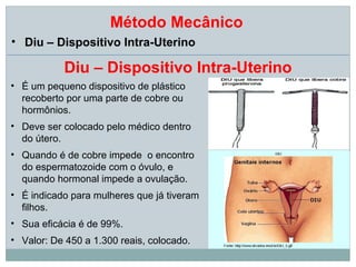 Método Mecânico
• Diu – Dispositivo Intra-Uterino

           Diu – Dispositivo Intra-Uterino
• É um pequeno dispositivo de plástico
  recoberto por uma parte de cobre ou
  hormônios.
• Deve ser colocado pelo médico dentro
  do útero.
• Quando é de cobre impede o encontro
  do espermatozoide com o óvulo, e
  quando hormonal impede a ovulação.
• É indicado para mulheres que já tiveram
  filhos.
• Sua eficácia é de 99%.
• Valor: De 450 a 1.300 reais, colocado.
 