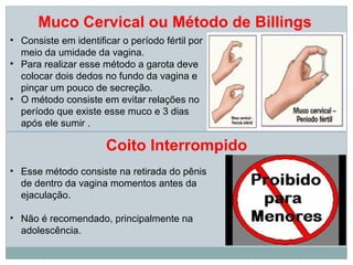 Muco Cervical ou Método de Billings
• Consiste em identificar o período fértil por
  meio da umidade da vagina.
• Para realizar esse método a garota deve
  colocar dois dedos no fundo da vagina e
  pinçar um pouco de secreção.
• O método consiste em evitar relações no
  período que existe esse muco e 3 dias
  após ele sumir .

                      Coito Interrompido
• Esse método consiste na retirada do pênis
  de dentro da vagina momentos antes da
  ejaculação.

• Não é recomendado, principalmente na
  adolescência.
 